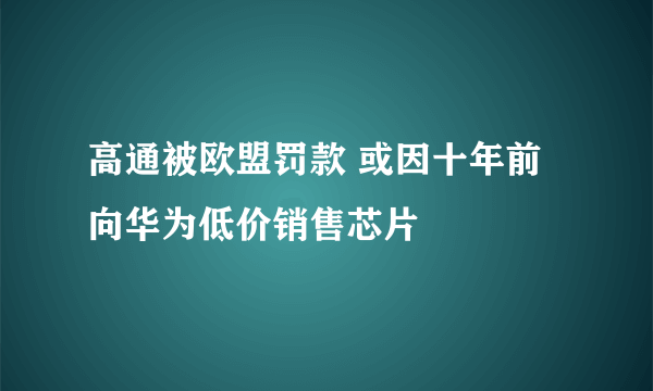 高通被欧盟罚款 或因十年前向华为低价销售芯片