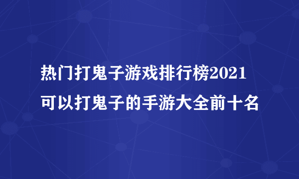 热门打鬼子游戏排行榜2021 可以打鬼子的手游大全前十名