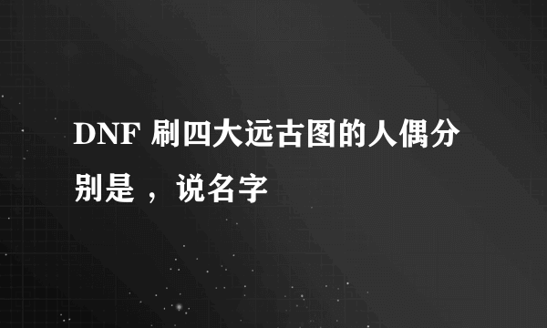 DNF 刷四大远古图的人偶分别是 ，说名字