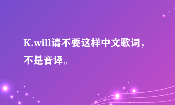 K.will请不要这样中文歌词，不是音译。