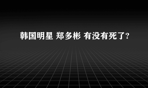 韩国明星 郑多彬 有没有死了?