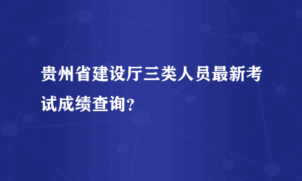 贵州省建设厅三类人员最新考试成绩查询？