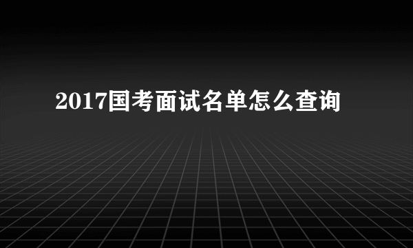 2017国考面试名单怎么查询