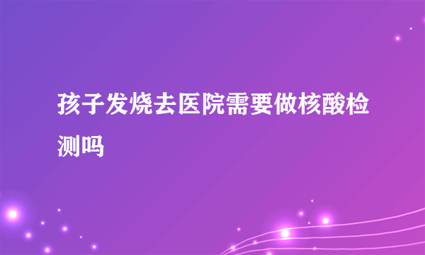 孩子发烧去医院需要做核酸检测吗