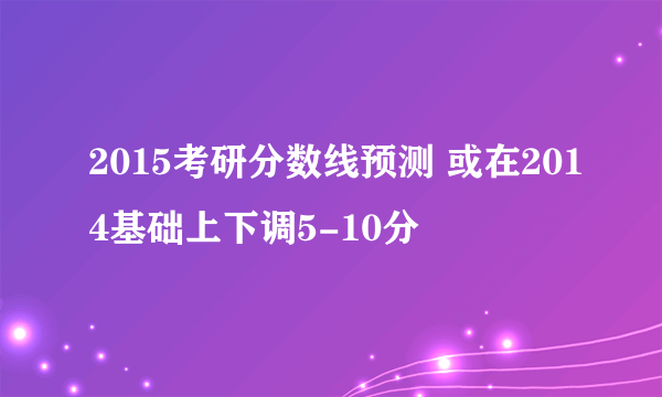 2015考研分数线预测 或在2014基础上下调5-10分