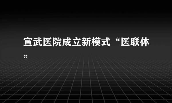 宣武医院成立新模式“医联体”