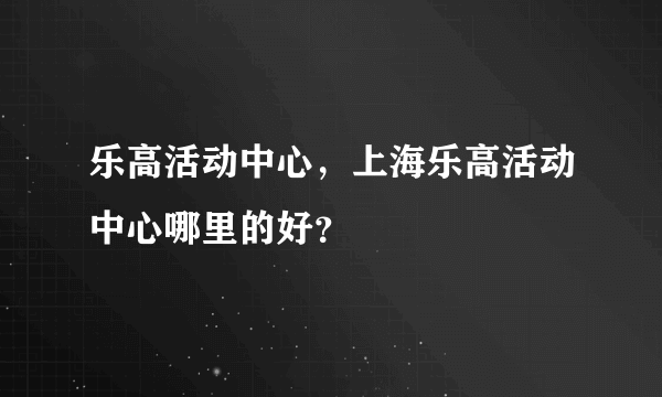 乐高活动中心，上海乐高活动中心哪里的好？