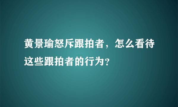 黄景瑜怒斥跟拍者，怎么看待这些跟拍者的行为？