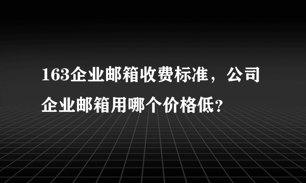 163企业邮箱收费标准，公司企业邮箱用哪个价格低？