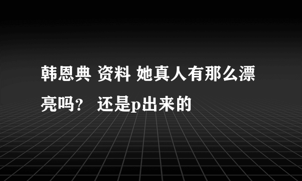 韩恩典 资料 她真人有那么漂亮吗？ 还是p出来的