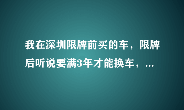 我在深圳限牌前买的车，限牌后听说要满3年才能换车，但是不知道换车