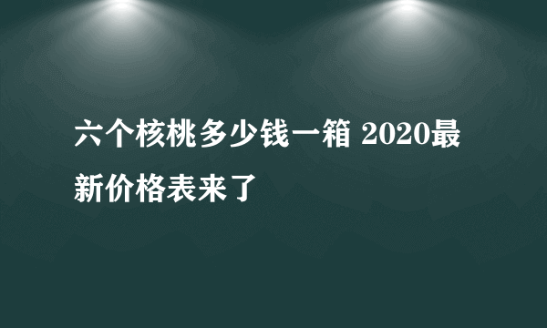 六个核桃多少钱一箱 2020最新价格表来了