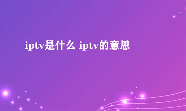 iptv是什么 iptv的意思