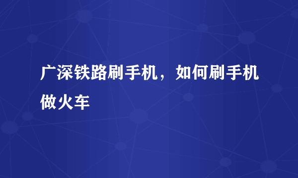 广深铁路刷手机，如何刷手机做火车