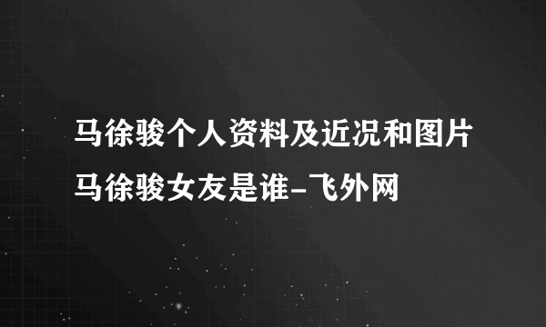 马徐骏个人资料及近况和图片马徐骏女友是谁-飞外网