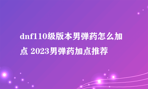 dnf110级版本男弹药怎么加点 2023男弹药加点推荐