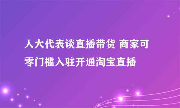 人大代表谈直播带货 商家可零门槛入驻开通淘宝直播