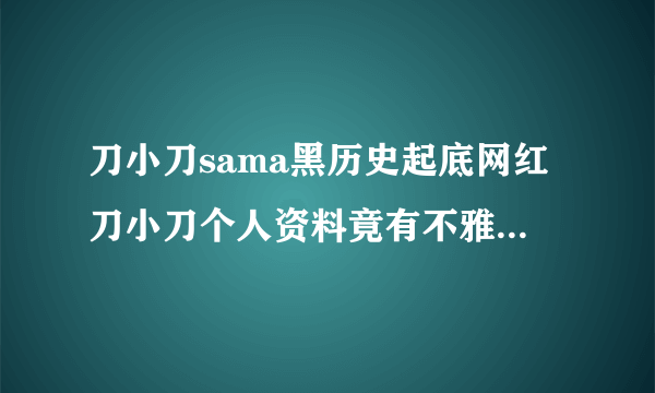 刀小刀sama黑历史起底网红刀小刀个人资料竟有不雅视频-网红百科-飞外网