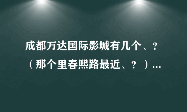 成都万达国际影城有几个、？（那个里春熙路最近、？）在线等~急~