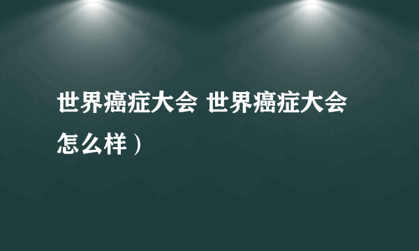 世界癌症大会 世界癌症大会怎么样）