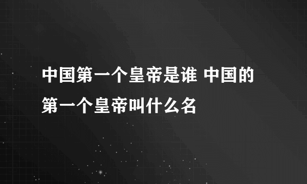 中国第一个皇帝是谁 中国的第一个皇帝叫什么名