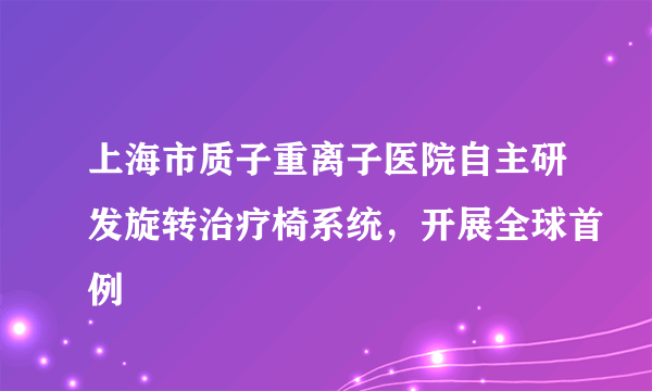 上海市质子重离子医院自主研发旋转治疗椅系统，开展全球首例