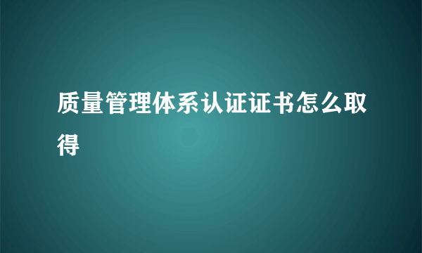 质量管理体系认证证书怎么取得