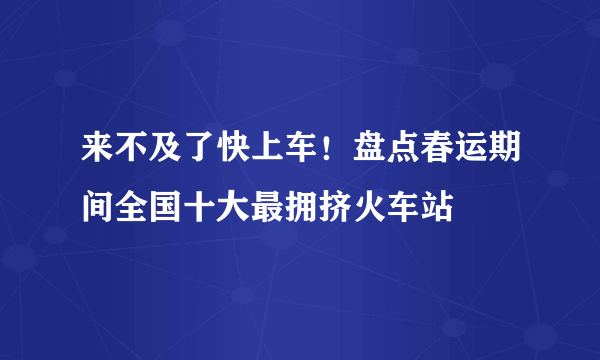 来不及了快上车！盘点春运期间全国十大最拥挤火车站