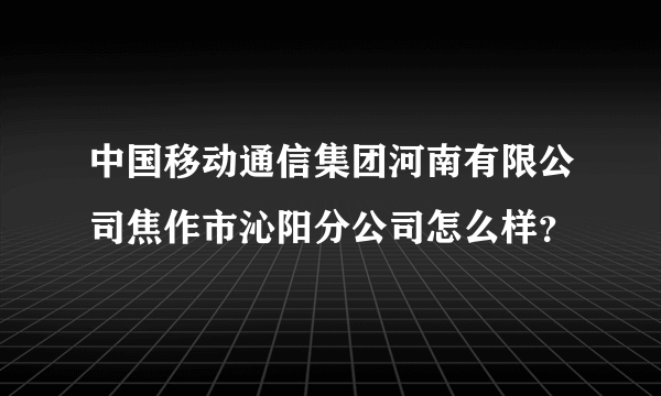 中国移动通信集团河南有限公司焦作市沁阳分公司怎么样？