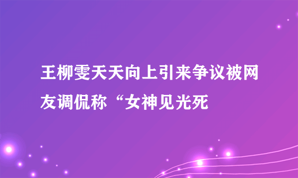 王柳雯天天向上引来争议被网友调侃称“女神见光死