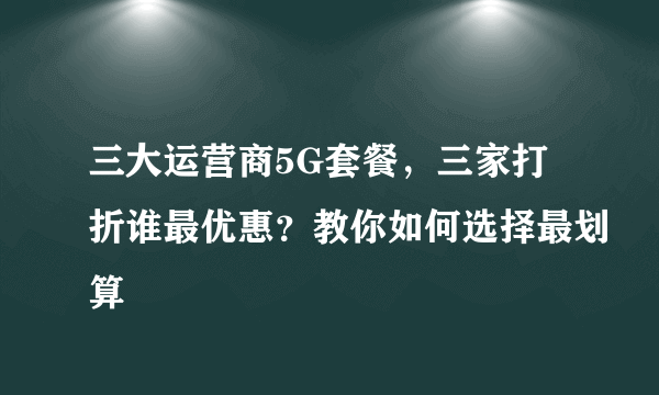 三大运营商5G套餐，三家打折谁最优惠？教你如何选择最划算