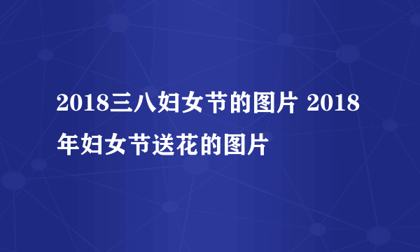 2018三八妇女节的图片 2018年妇女节送花的图片