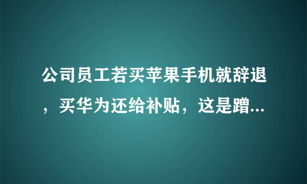 公司员工若买苹果手机就辞退，买华为还给补贴，这是蹭热度炒作吗？