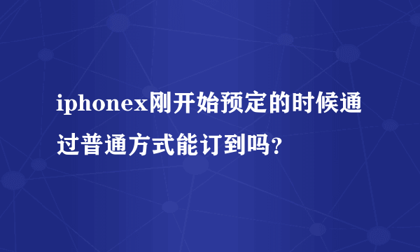 iphonex刚开始预定的时候通过普通方式能订到吗？