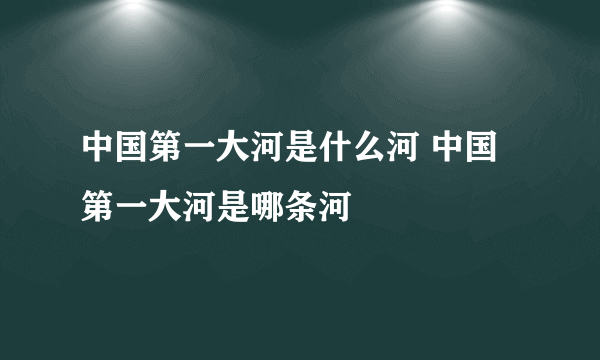 中国第一大河是什么河 中国第一大河是哪条河