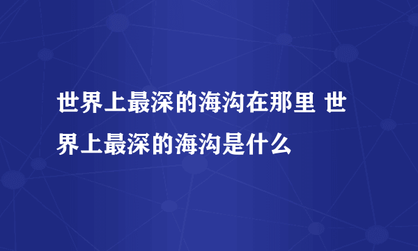 世界上最深的海沟在那里 世界上最深的海沟是什么