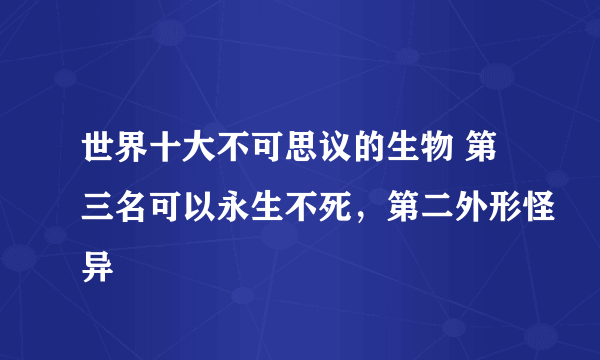 世界十大不可思议的生物 第三名可以永生不死，第二外形怪异