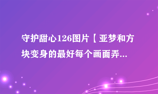 守护甜心126图片【亚梦和方块变身的最好每个画面弄一张，给积分哟！】