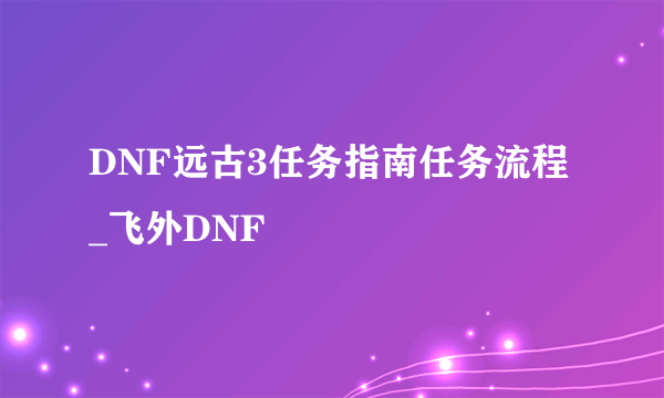 DNF远古3任务指南任务流程_飞外DNF