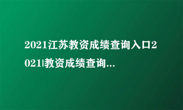 2021江苏教资成绩查询入口2021|教资成绩查询系统平台官网