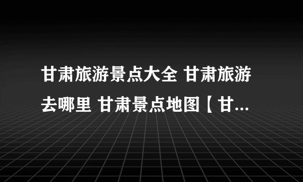 甘肃旅游景点大全 甘肃旅游去哪里 甘肃景点地图【甘肃景点】