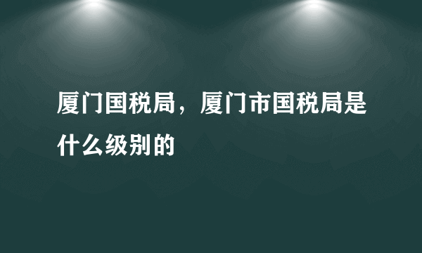 厦门国税局，厦门市国税局是什么级别的