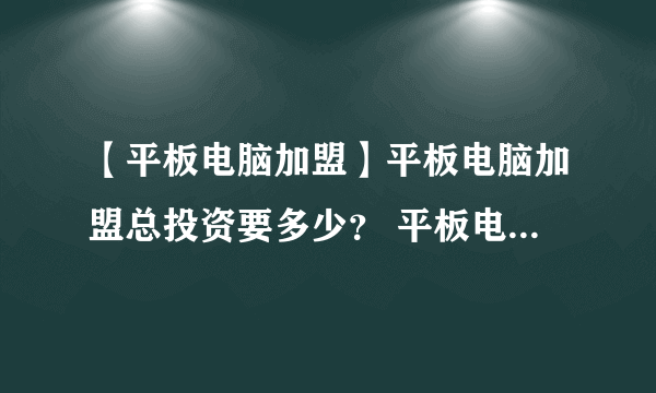 【平板电脑加盟】平板电脑加盟总投资要多少？ 平板电脑加盟费要多少？