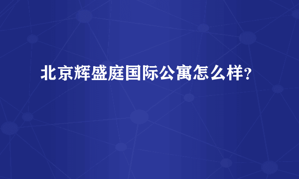 北京辉盛庭国际公寓怎么样？