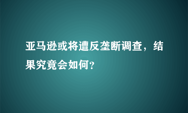 亚马逊或将遭反垄断调查，结果究竟会如何？