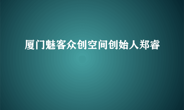 厦门魅客众创空间创始人郑睿