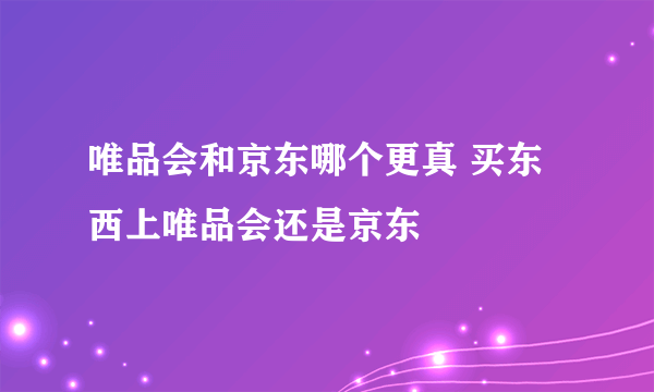 唯品会和京东哪个更真 买东西上唯品会还是京东