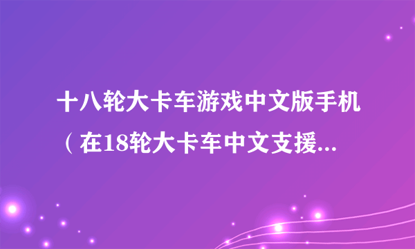 十八轮大卡车游戏中文版手机（在18轮大卡车中文支援站不用卡车币下载得起MOD吗）