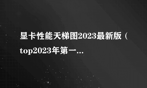 显卡性能天梯图2023最新版（top2023年第一季度显卡排行榜）