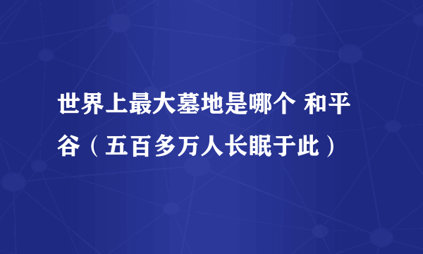 世界上最大墓地是哪个 和平谷（五百多万人长眠于此） 